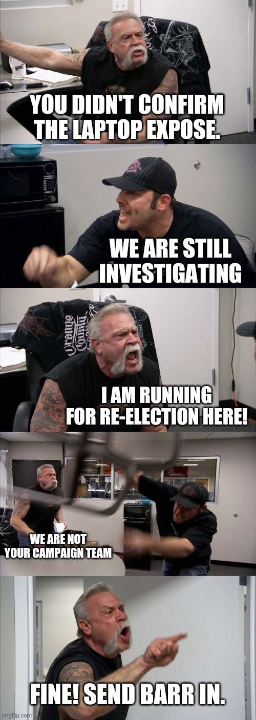 American Chopper Argument | YOU DIDN'T CONFIRM THE LAPTOP EXPOSE. WE ARE STILL INVESTIGATING; I AM RUNNING FOR RE-ELECTION HERE! WE ARE NOT YOUR CAMPAIGN TEAM; FINE! SEND BARR IN. | image tagged in memes,american chopper argument | made w/ Imgflip meme maker