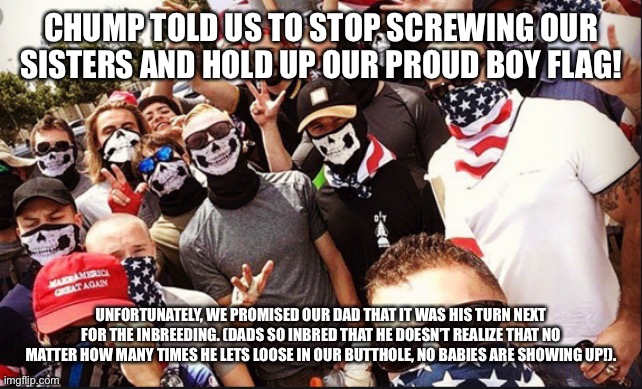 Proud Boys | CHUMP TOLD US TO STOP SCREWING OUR SISTERS AND HOLD UP OUR PROUD BOY FLAG! UNFORTUNATELY, WE PROMISED OUR DAD THAT IT WAS HIS TURN NEXT FOR THE INBREEDING. (DADS SO INBRED THAT HE DOESN’T REALIZE THAT NO MATTER HOW MANY TIMES HE LETS LOOSE IN OUR BUTTHOLE, NO BABIES ARE SHOWING UP!). | image tagged in proud boys | made w/ Imgflip meme maker