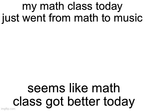 my math class today was hilarious | my math class today just went from math to music; seems like math class got better today | image tagged in blank white template,memes,math,school,online class | made w/ Imgflip meme maker