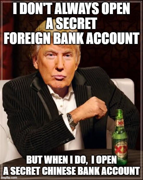 I don't always open a secret foreign bank account; But when I do, I open a Secret Chinese Bank Account | I DON'T ALWAYS OPEN
A SECRET FOREIGN BANK ACCOUNT; BUT WHEN I DO,  I OPEN A SECRET CHINESE BANK ACCOUNT | image tagged in trump most interesting man in the world | made w/ Imgflip meme maker
