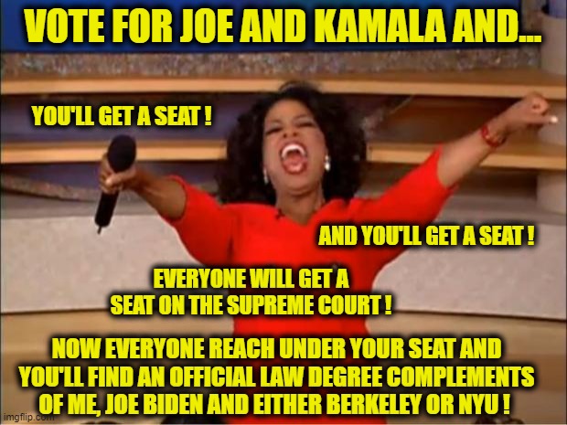 Oprah may want to be part of Biden's Administration and shows how she can help him pack the Supreme Court | VOTE FOR JOE AND KAMALA AND... YOU'LL GET A SEAT ! AND YOU'LL GET A SEAT ! EVERYONE WILL GET A SEAT ON THE SUPREME COURT ! NOW EVERYONE REACH UNDER YOUR SEAT AND YOU'LL FIND AN OFFICIAL LAW DEGREE COMPLEMENTS OF ME, JOE BIDEN AND EITHER BERKELEY OR NYU ! | image tagged in oprah you get a,supreme court,election 2020,election 2020 aftermath,liberals vs conservatives,biden | made w/ Imgflip meme maker