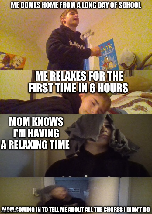 my life memes #1 | ME COMES HOME FROM A LONG DAY OF SCHOOL; ME RELAXES FOR THE FIRST TIME IN 6 HOURS; MOM KNOWS I'M HAVING A RELAXING TIME; MOM COMING IN TO TELL ME ABOUT ALL THE CHORES I DIDN'T DO | image tagged in memes,expanding brain | made w/ Imgflip meme maker