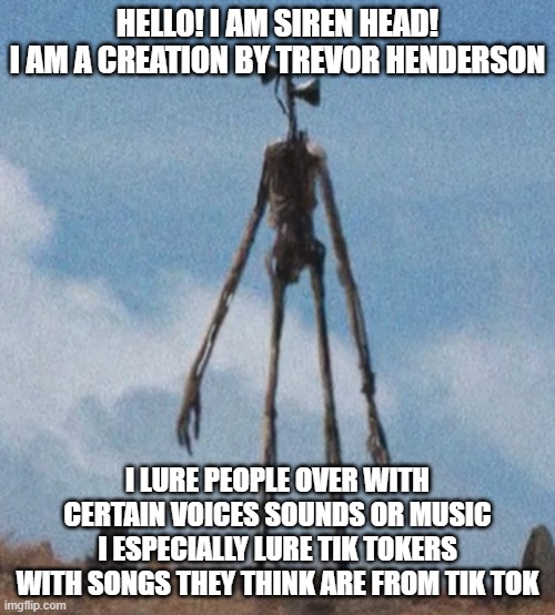 Siren head is our hero | HELLO! I AM SIREN HEAD!
I AM A CREATION BY TREVOR HENDERSON; I LURE PEOPLE OVER WITH CERTAIN VOICES SOUNDS OR MUSIC
I ESPECIALLY LURE TIK TOKERS WITH SONGS THEY THINK ARE FROM TIK TOK | image tagged in siren head | made w/ Imgflip meme maker