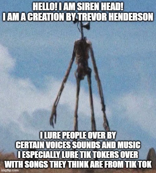 Siren head is our hero | HELLO! I AM SIREN HEAD!
I AM A CREATION BY TREVOR HENDERSON; I LURE PEOPLE OVER BY CERTAIN VOICES SOUNDS AND MUSIC
I ESPECIALLY LURE TIK TOKERS OVER WITH SONGS THEY THINK ARE FROM TIK TOK | image tagged in siren head | made w/ Imgflip meme maker