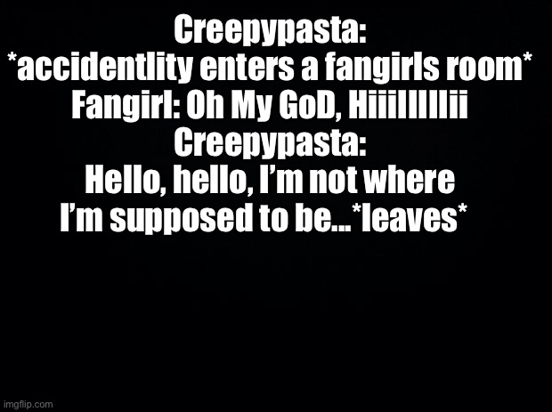 Black background | Creepypasta: *accidentlity enters a fangirls room*
Fangirl: Oh My GoD, HiiiIIIIIii
Creepypasta: Hello, hello, I’m not where I’m supposed to be...*leaves* | image tagged in black background | made w/ Imgflip meme maker