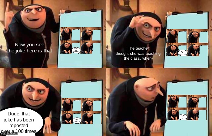I've seen the joke reposted too many times, so here's a joke for that. | Now you see, the joke here is that, The teacher thought she was teaching the class, when-; Dude, that joke has been reposted over a 100 times | image tagged in memes,gru's plan | made w/ Imgflip meme maker