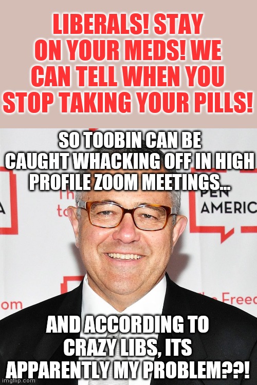 Did you really think libs wouldn't rush to protect this piece of work? This man is presidential timber I tell you! | LIBERALS! STAY ON YOUR MEDS! WE CAN TELL WHEN YOU STOP TAKING YOUR PILLS! SO TOOBIN CAN BE CAUGHT WHACKING OFF IN HIGH PROFILE ZOOM MEETINGS... AND ACCORDING TO CRAZY LIBS, ITS APPARENTLY MY PROBLEM??! | image tagged in toobin,political correctness,corruption | made w/ Imgflip meme maker