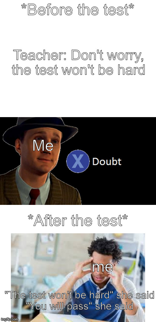 School test | *Before the test*; Teacher: Don't worry, the test won't be hard; Me; *After the test*; me; "The test won't be hard" she said
"You will pass" she said | image tagged in blank white template,l a noire press x to doubt,scumbag teacher,schools,school meme,i hate school | made w/ Imgflip meme maker