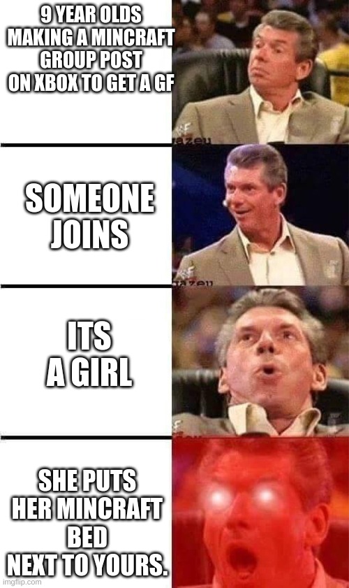 Vince McMahon Reaction w/Glowing Eyes | 9 YEAR OLDS MAKING A MINCRAFT GROUP POST ON XBOX TO GET A GF; SOMEONE JOINS; ITS A GIRL; SHE PUTS HER MINCRAFT BED NEXT TO YOURS. | image tagged in vince mcmahon reaction w/glowing eyes | made w/ Imgflip meme maker