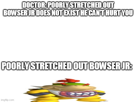 oh yeah | DOCTOR: POORLY STRETCHED OUT BOWSER JR DOES NOT EXIST HE CAN'T HURT YOU; POORLY STRETCHED OUT BOWSER JR: | image tagged in blank white template,bowser jr | made w/ Imgflip meme maker
