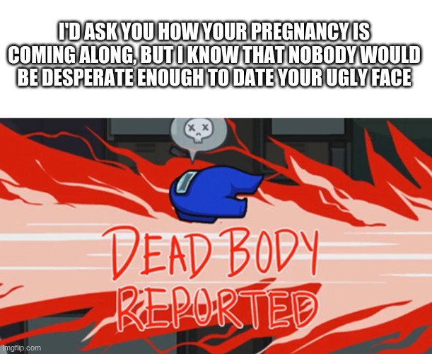 Dead body reported |  I'D ASK YOU HOW YOUR PREGNANCY IS COMING ALONG, BUT I KNOW THAT NOBODY WOULD BE DESPERATE ENOUGH TO DATE YOUR UGLY FACE | image tagged in dead body reported | made w/ Imgflip meme maker