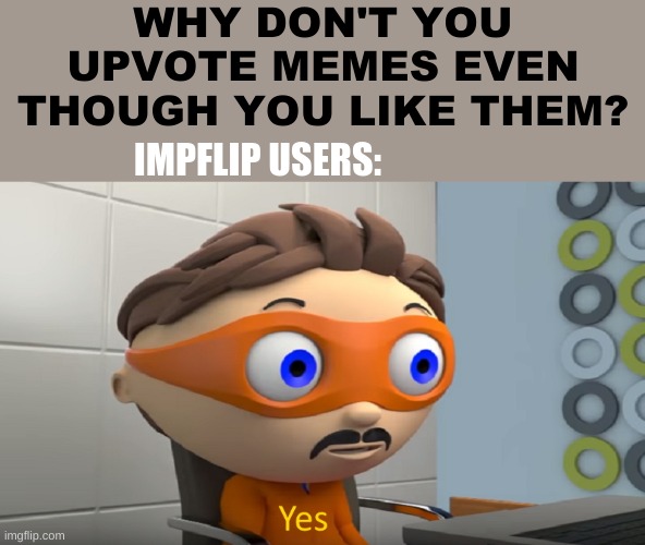 Yes...   (´・ω・`) | WHY DON'T YOU UPVOTE MEMES EVEN THOUGH YOU LIKE THEM? IMPFLIP USERS: | image tagged in memes | made w/ Imgflip meme maker