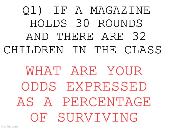 Blank White Template | Q1) IF A MAGAZINE HOLDS 30 ROUNDS AND THERE ARE 32 CHILDREN IN THE CLASS WHAT ARE YOUR ODDS EXPRESSED AS A PERCENTAGE OF SURVIVING | image tagged in blank white template | made w/ Imgflip meme maker