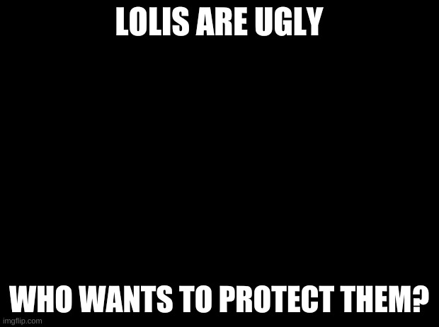 LOLIS=UGLY |  LOLIS ARE UGLY; WHO WANTS TO PROTECT THEM? | image tagged in black background,lolis,die lolis,dont exist lolis | made w/ Imgflip meme maker