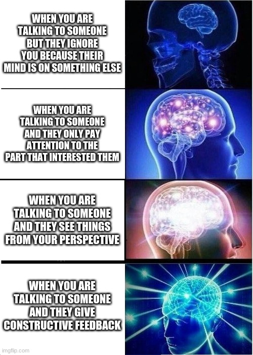 Meme | WHEN YOU ARE TALKING TO SOMEONE BUT THEY IGNORE YOU BECAUSE THEIR MIND IS ON SOMETHING ELSE; WHEN YOU ARE TALKING TO SOMEONE AND THEY ONLY PAY ATTENTION TO THE PART THAT INTERESTED THEM; WHEN YOU ARE TALKING TO SOMEONE AND THEY SEE THINGS FROM YOUR PERSPECTIVE; WHEN YOU ARE TALKING TO SOMEONE AND THEY GIVE CONSTRUCTIVE FEEDBACK | image tagged in memes,expanding brain | made w/ Imgflip meme maker
