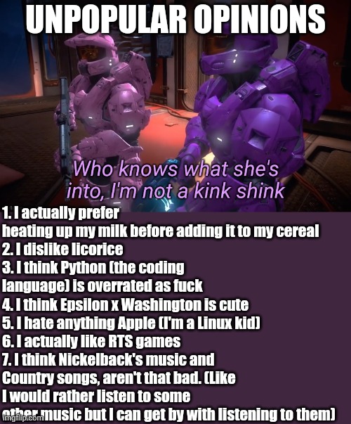 Who knows what she's into | UNPOPULAR OPINIONS; 1. I actually prefer heating up my milk before adding it to my cereal
2. I dislike licorice
3. I think Python (the coding language) is overrated as fuck
4. I think Epsilon x Washington is cute
5. I hate anything Apple (I'm a Linux kid)
6. I actually like RTS games
7. I think Nickelback's music and Country songs, aren't that bad. (Like I would rather listen to some other music but I can get by with listening to them) | image tagged in who knows what she's into | made w/ Imgflip meme maker