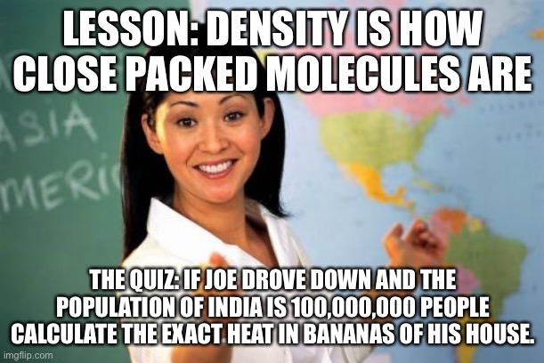 Quiz vs lesson | LESSON: DENSITY IS HOW CLOSE PACKED MOLECULES ARE; THE QUIZ: IF JOE DROVE DOWN AND THE POPULATION OF INDIA IS 100,000,000 PEOPLE CALCULATE THE EXACT HEAT IN BANANAS OF HIS HOUSE. | image tagged in memes,unhelpful high school teacher | made w/ Imgflip meme maker