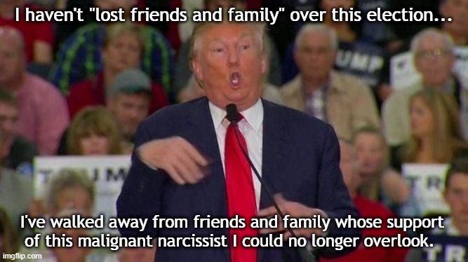 Trump disabled | I haven't "lost friends and family" over this election... I've walked away from friends and family whose support of this malignant narcissist I could no longer overlook. | image tagged in trump disabled | made w/ Imgflip meme maker
