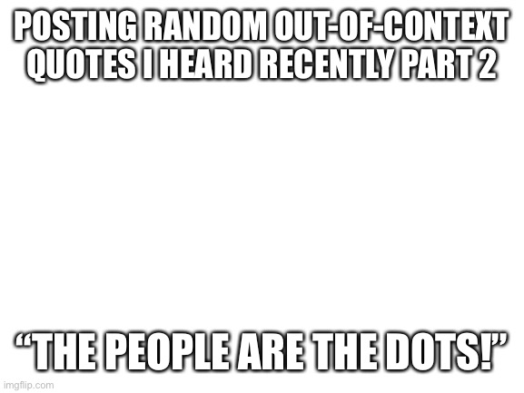 Let me know if you want to see more! | POSTING RANDOM OUT-OF-CONTEXT QUOTES I HEARD RECENTLY PART 2; “THE PEOPLE ARE THE DOTS!” | image tagged in blank white template | made w/ Imgflip meme maker
