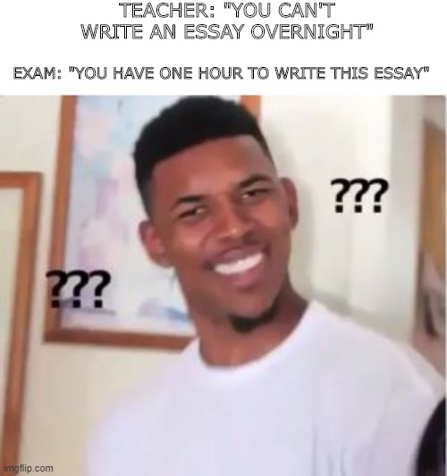 It do be like that... | TEACHER: "YOU CAN'T WRITE AN ESSAY OVERNIGHT"; EXAM: "YOU HAVE ONE HOUR TO WRITE THIS ESSAY" | image tagged in funny,humor,teacher,exams | made w/ Imgflip meme maker