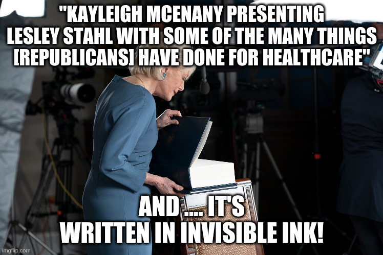 Donald actually bragged about this! Sad. | "KAYLEIGH MCENANY PRESENTING LESLEY STAHL WITH SOME OF THE MANY THINGS [REPUBLICANS] HAVE DONE FOR HEALTHCARE"; AND .... IT'S WRITTEN IN INVISIBLE INK! | image tagged in humor,trump,health care,kayleigh mcenany,lesley stahl | made w/ Imgflip meme maker