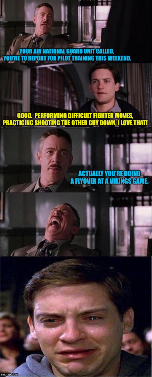 Call of Duty | YOUR AIR NATIONAL GUARD UNIT CALLED, 

YOU'RE TO REPORT FOR PILOT TRAINING THIS WEEKEND. GOOD.  PERFORMING DIFFICULT FIGHTER MOVES, PRACTICING SHOOTING THE OTHER GUY DOWN, I LOVE THAT! ACTUALLY YOU'RE DOING A FLYOVER AT A VIKINGS GAME. | image tagged in memes,peter parker cry | made w/ Imgflip meme maker