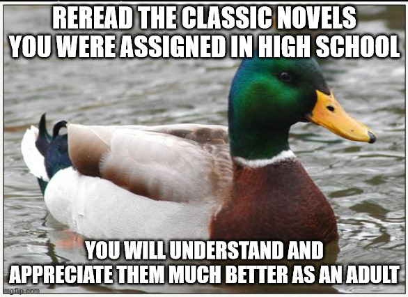 Actual Advice Mallard Meme | REREAD THE CLASSIC NOVELS YOU WERE ASSIGNED IN HIGH SCHOOL; YOU WILL UNDERSTAND AND APPRECIATE THEM MUCH BETTER AS AN ADULT | image tagged in memes,actual advice mallard,AdviceAnimals | made w/ Imgflip meme maker