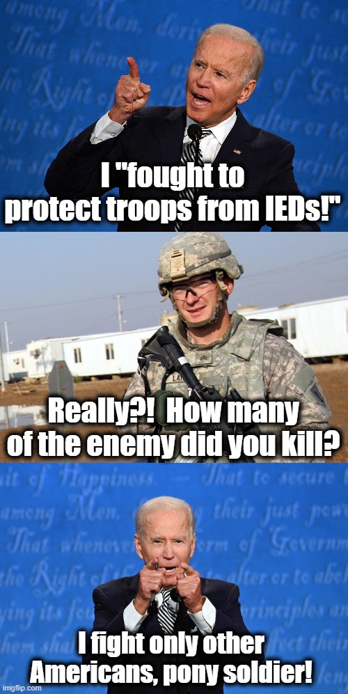 From his annoying TV commercial, seen here every 5 minutes or so. | I "fought to protect troops from IEDs!"; Really?!  How many of the enemy did you kill? I fight only other Americans, pony soldier! | image tagged in memes,creepy joe biden,stupid liberals,fought to protect troops,tv commercial,election 2020 | made w/ Imgflip meme maker