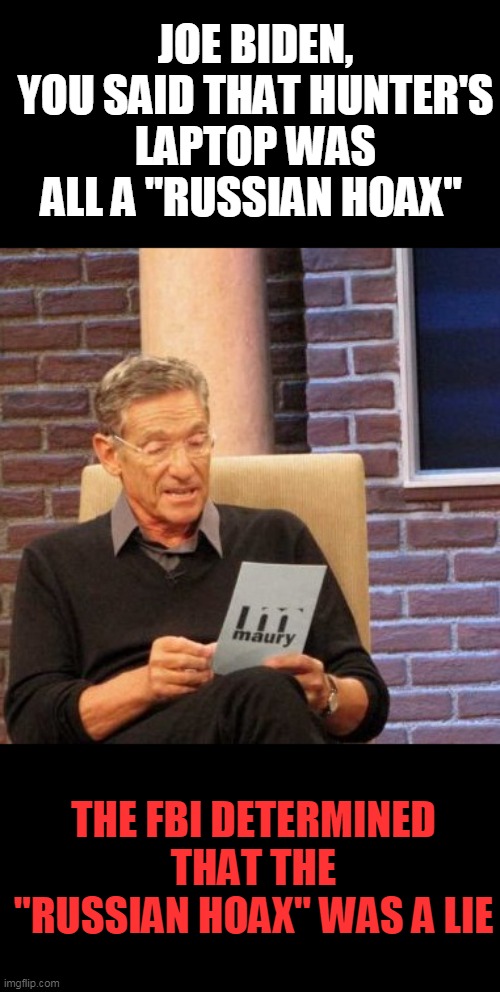 Joe Briben, the emails are valid. | JOE BIDEN, YOU SAID THAT HUNTER'S LAPTOP WAS ALL A "RUSSIAN HOAX"; THE FBI DETERMINED THAT THE "RUSSIAN HOAX" WAS A LIE | image tagged in memes,maury lie detector | made w/ Imgflip meme maker