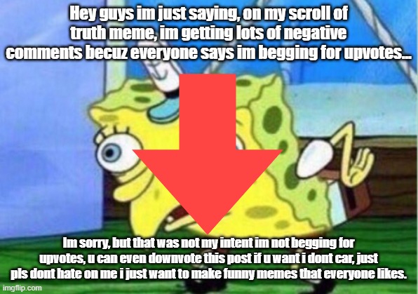 Pls dont hate guys | Hey guys im just saying, on my scroll of truth meme, im getting lots of negative comments becuz everyone says im begging for upvotes... Im sorry, but that was not my intent im not begging for upvotes, u can even downvote this post if u want i dont car, just pls dont hate on me i just want to make funny memes that everyone likes. | image tagged in memes,mocking spongebob | made w/ Imgflip meme maker