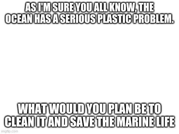Blank White Template | AS I'M SURE YOU ALL KNOW, THE OCEAN HAS A SERIOUS PLASTIC PROBLEM. WHAT WOULD YOU PLAN BE TO CLEAN IT AND SAVE THE MARINE LIFE | image tagged in blank white template | made w/ Imgflip meme maker