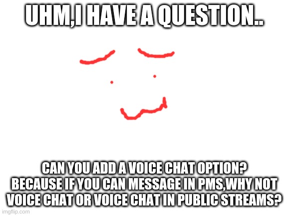 Blank White Template | UHM,I HAVE A QUESTION.. CAN YOU ADD A VOICE CHAT OPTION?
BECAUSE IF YOU CAN MESSAGE IN PMS,WHY NOT VOICE CHAT OR VOICE CHAT IN PUBLIC STREAMS? | image tagged in blank white template | made w/ Imgflip meme maker