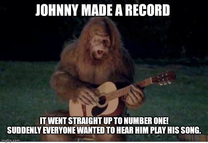 Johnny made a record | JOHNNY MADE A RECORD; IT WENT STRAIGHT UP TO NUMBER ONE!
SUDDENLY EVERYONE WANTED TO HEAR HIM PLAY HIS SONG. | image tagged in sasquatch,bigfoot,rock music | made w/ Imgflip meme maker