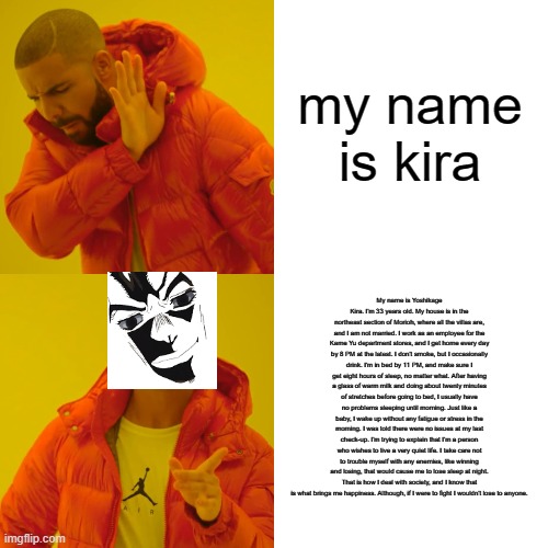 kira's refrence | my name is kira; My name is Yoshikage Kira. I'm 33 years old. My house is in the northeast section of Morioh, where all the villas are, and I am not married. I work as an employee for the Kame Yu department stores, and I get home every day by 8 PM at the latest. I don't smoke, but I occasionally drink. I'm in bed by 11 PM, and make sure I get eight hours of sleep, no matter what. After having a glass of warm milk and doing about twenty minutes of stretches before going to bed, I usually have no problems sleeping until morning. Just like a baby, I wake up without any fatigue or stress in the morning. I was told there were no issues at my last check-up. I'm trying to explain that I'm a person who wishes to live a very quiet life. I take care not to trouble myself with any enemies, like winning and losing, that would cause me to lose sleep at night. That is how I deal with society, and I know that is what brings me happiness. Although, if I were to fight I wouldn't lose to anyone. | image tagged in memes,drake hotline bling | made w/ Imgflip meme maker