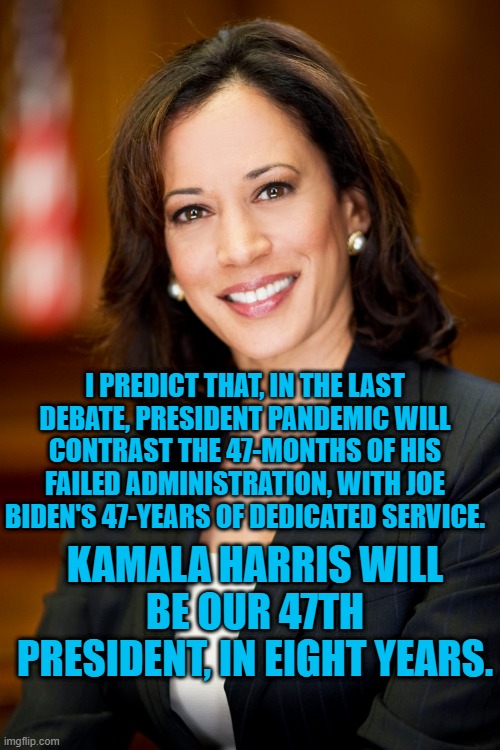 Tonight's Debate Is Brought To You By The Number "47." | I PREDICT THAT, IN THE LAST DEBATE, PRESIDENT PANDEMIC WILL CONTRAST THE 47-MONTHS OF HIS FAILED ADMINISTRATION, WITH JOE BIDEN'S 47-YEARS OF DEDICATED SERVICE. KAMALA HARRIS WILL BE OUR 47TH PRESIDENT, IN EIGHT YEARS. | image tagged in politics | made w/ Imgflip meme maker