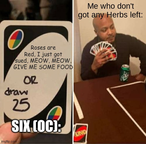 My first Roses are Red meme, also I am out of herbs, so don't ask for em. | Me who don't got any Herbs left:; Roses are Red, I just got sued, MEOW, MEOW, GIVE ME SOME FOOD; SIX (OC): | image tagged in memes,uno draw 25 cards | made w/ Imgflip meme maker