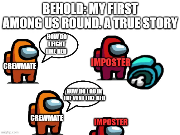 Comment if relatable | BEHOLD: MY FIRST AMONG US ROUND. A TRUE STORY; HOW DO I FIGHT LIKE RED; IMPOSTER; CREWMATE; HOW DO I GO IN THE VENT LIKE RED; CREWMATE; IMPOSTER | image tagged in blank white template | made w/ Imgflip meme maker