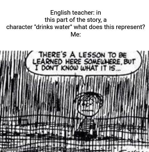 There's a lesson to be learned here somewhere | English teacher: in this part of the story, a character "drinks water" what does this represent?
Me: | image tagged in there's a lesson to be learned here somewhere,boardroom meeting suggestion,cats,memes,stop reading the tags | made w/ Imgflip meme maker