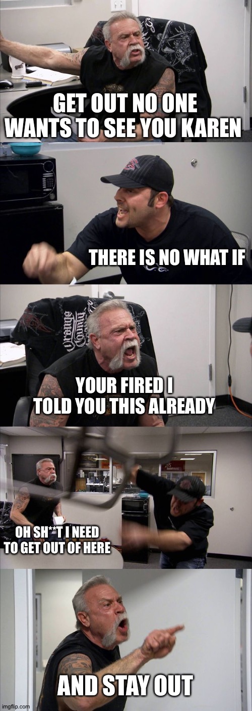 Fired | GET OUT NO ONE WANTS TO SEE YOU KAREN; THERE IS NO WHAT IF; YOUR FIRED I TOLD YOU THIS ALREADY; OH SH**T I NEED TO GET OUT OF HERE; AND STAY OUT | image tagged in memes,american chopper argument | made w/ Imgflip meme maker