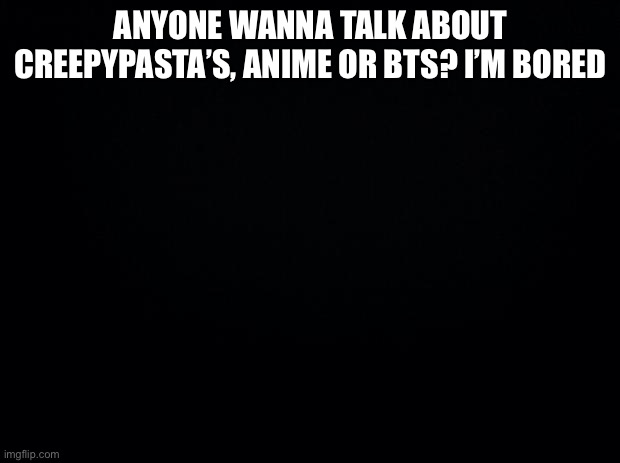 Black background | ANYONE WANNA TALK ABOUT CREEPYPASTA’S, ANIME OR BTS? I’M BORED | image tagged in black background | made w/ Imgflip meme maker