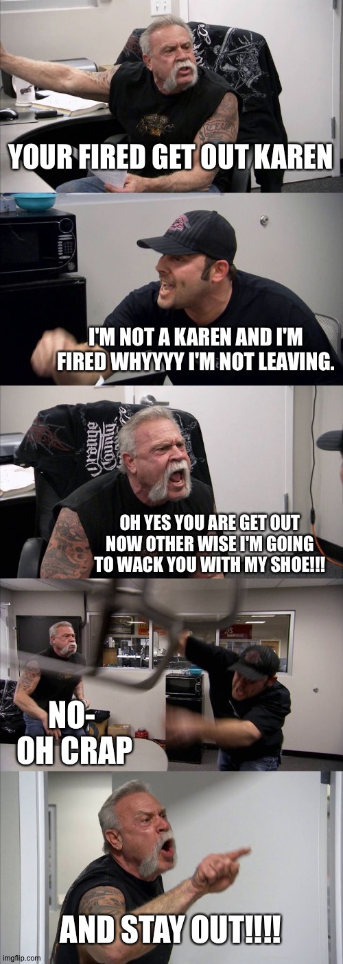 American Chopper Argument | YOUR FIRED GET OUT KAREN; I'M NOT A KAREN AND I'M FIRED WHYYYY I'M NOT LEAVING. OH YES YOU ARE GET OUT NOW OTHER WISE I'M GOING TO WACK YOU WITH MY SHOE!!! NO-   OH CRAP; AND STAY OUT!!!! | image tagged in memes,american chopper argument | made w/ Imgflip meme maker