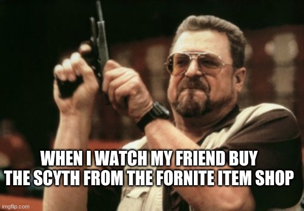 Am I The Only One Around Here | WHEN I WATCH MY FRIEND BUY THE SCYTH FROM THE FORNITE ITEM SHOP | image tagged in memes | made w/ Imgflip meme maker