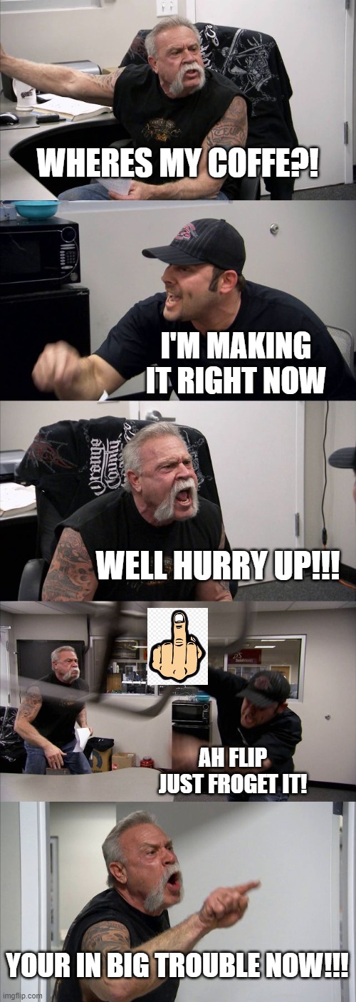 American Chopper Argument | WHERES MY COFFE?! I'M MAKING IT RIGHT NOW; WELL HURRY UP!!! AH FLIP JUST FROGET IT! YOUR IN BIG TROUBLE NOW!!! | image tagged in memes,american chopper argument | made w/ Imgflip meme maker