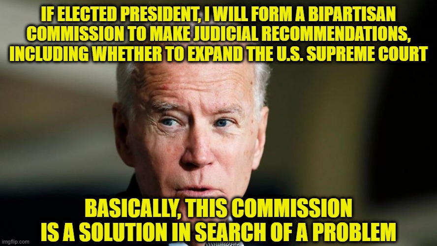 Joe Biden Solves an Issue of his own Making | IF ELECTED PRESIDENT, I WILL FORM A BIPARTISAN COMMISSION TO MAKE JUDICIAL RECOMMENDATIONS, INCLUDING WHETHER TO EXPAND THE U.S. SUPREME COURT; BASICALLY, THIS COMMISSION IS A SOLUTION IN SEARCH OF A PROBLEM | image tagged in joe biden,supreme court,supreme court packing,commission | made w/ Imgflip meme maker