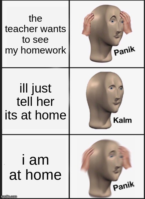 Panik Kalm Panik Meme | the teacher wants to see my homework; ill just tell her its at home; i am at home | image tagged in memes,panik kalm panik | made w/ Imgflip meme maker