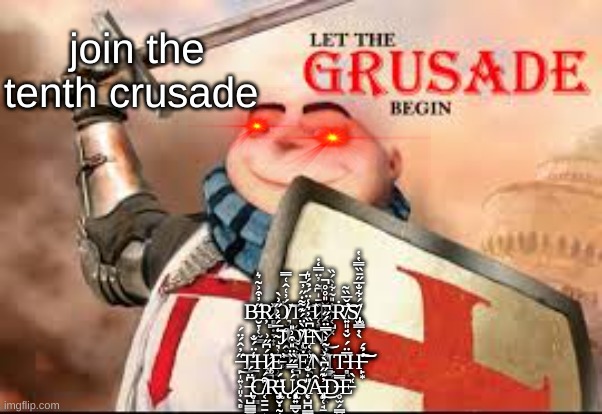 join the tenth crusade; B̶̮̞̜̫̳̋̓͒͐̃͛Ŗ̷̻͇̣̞̟̣̽̕Ö̸͉̫̲́̓͑̂͑̿͝T̵̢̡̻͎̺͙̝̻̩͙̖͠H̷̜̻̤̭̪̏̄̍͆̃̓̈̿̒̇͝E̴͔̺͓̓̎͂͋̀́̏Ṙ̸͍͈̘̬̄̌̅̏͂̕͝S̸̡̢̫͇͎̖̈́͋̐̅̋̄̏̿̔̔ ̴͉̹̲̝̳̹̼̣̒̅́̽͐̋͗̀͝J̷̛̭͓̖̣͎̊Ŏ̸̢̜̰̮͇͂̀̈́͊͌̇̋̓̄̚I̶͔̟͈̮̼̟̩̲͗͆̏̓͛̾̈́̉́͛͝N̷̨̖̬̝̥̖̎́̑̆̓̌̎̊̊̚͜ ̶̙̩͍̹͈̣̖̻̋̓̂́̈́͘͜T̵̲͙̗̙͕̥̳̟̾̈́̐H̷̡̛͚̪̺̯́͆̋͗E̵̓͝T̸̪͉̝̩̲͙̠̗̩̞̯͋̀͌Ė̸̯͗N̸̳̲̖̠̰͕͓͊̓̃͗̀̿̈́̋̕̚Ι̙̗T̵̻̤͇̯̤̅̈́H̶̙͙̒̉́̕͠͝ ̶̢̲̺̳̳̪͍̫͆̈́C̸͔̱̱̱͎͒́͘R̶̡̧̢̠̮̣̰̜̦̬̈́Ų̷̢̧̧̨̩͍͇̮͍́̒̿̋̏̈̎͒͗̎S̸̨̞̺̪̳̫̺̟͓̎̇̐Â̶̡̨͈̜̘̠͙̳̓͊̋͆̀͗͜D̶̥̫̗̳̮͉̿E̵͑̀ | made w/ Imgflip meme maker