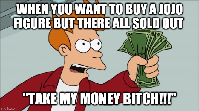 Shut Up And Take My Money Fry Meme | WHEN YOU WANT TO BUY A JOJO FIGURE BUT THERE ALL SOLD OUT; "TAKE MY MONEY BITCH!!!" | image tagged in memes,shut up and take my money fry | made w/ Imgflip meme maker