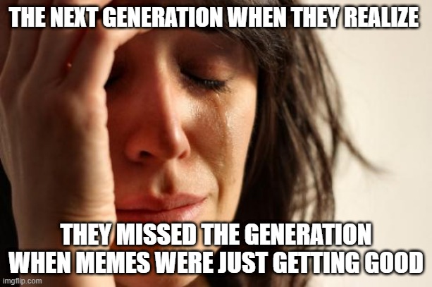 I'd be sad too ): | THE NEXT GENERATION WHEN THEY REALIZE; THEY MISSED THE GENERATION WHEN MEMES WERE JUST GETTING GOOD | image tagged in memes,first world problems | made w/ Imgflip meme maker