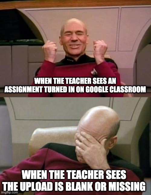 My teacher made this meme for google classroom (she used imgflip but you can't find the meme) | WHEN THE TEACHER SEES AN ASSIGNMENT TURNED IN ON GOOGLE CLASSROOM; WHEN THE TEACHER SEES THE UPLOAD IS BLANK OR MISSING | image tagged in memes,captain picard facepalm,star trek | made w/ Imgflip meme maker