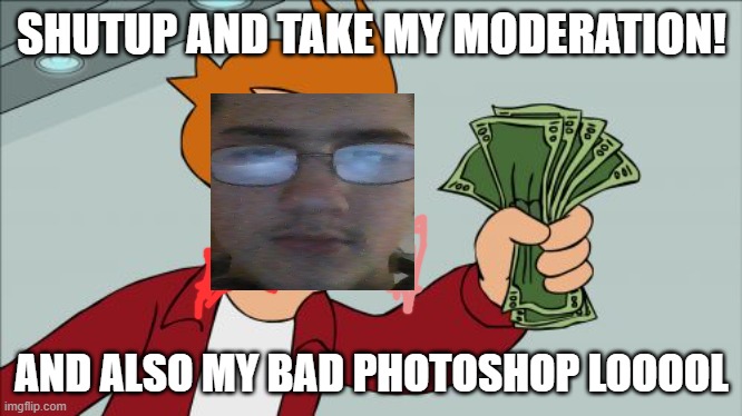 remind me to never try and photoshop ever again | SHUTUP AND TAKE MY MODERATION! AND ALSO MY BAD PHOTOSHOP LOOOOL | image tagged in memes,shut up and take my money fry | made w/ Imgflip meme maker